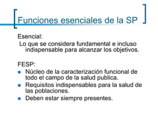 Funciones esenciales de la SP
Esencial:
Lo que se considera fundamental e incluso
indispensable para alcanzar los objetivos.
FESP:
 Núcleo de la caracterización funcional de
todo el campo de la salud publica.
 Requisitos indispensables para la salud de
las poblaciones.
 Deben estar siempre presentes.
 