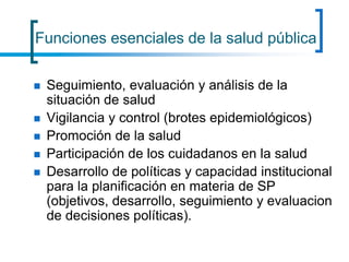 Funciones esenciales de la salud pública
 Seguimiento, evaluación y análisis de la
situación de salud
 Vigilancia y control (brotes epidemiológicos)
 Promoción de la salud
 Participación de los cuidadanos en la salud
 Desarrollo de políticas y capacidad institucional
para la planificación en materia de SP
(objetivos, desarrollo, seguimiento y evaluacion
de decisiones políticas).
 