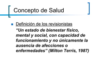 Concepto de Salud
 Definición de los revisionistas
“Un estado de bienestar físico,
mental y social, con capacidad de
funcionamiento y no únicamente la
ausencia de afecciones o
enfermedades” (Milton Terris, 1987)
 