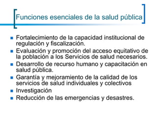 Funciones esenciales de la salud pública
 Fortalecimiento de la capacidad institucional de
regulación y fiscalización.
 Evaluación y promoción del acceso equitativo de
la población a los Servicios de salud necesarios.
 Desarrollo de recurso humano y capacitación en
salud pública.
 Garantía y mejoramiento de la calidad de los
servicios de salud individuales y colectivos
 Investigación
 Reducción de las emergencias y desastres.
 