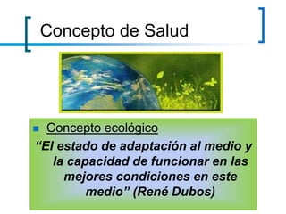 Concepto de Salud
 Concepto ecológico
“El estado de adaptación al medio y
la capacidad de funcionar en las
mejores condiciones en este
medio” (René Dubos)
 
