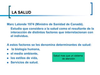 LA SALUD
Marc Lalonde 1974 (Ministro de Sanidad de Canadá).
Estudio que considera a la salud como el resultante de la
interacción de distintos factores que interrelacionan con
el individuo.
A estos factores se les denomina determinantes de salud:
 la biología humana,
 el medio ambiente,
 los estilos de vida,
 Servicios de salud.
Salud mas que un sistema
de atención
 