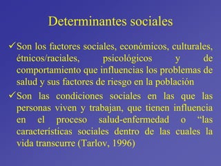 Determinantes sociales
Son los factores sociales, económicos, culturales,
étnicos/raciales, psicológicos y de
comportamiento que influencias los problemas de
salud y sus factores de riesgo en la población
Son las condiciones sociales en las que las
personas viven y trabajan, que tienen influencia
en el proceso salud-enfermedad o “las
características sociales dentro de las cuales la
vida transcurre (Tarlov, 1996)
 