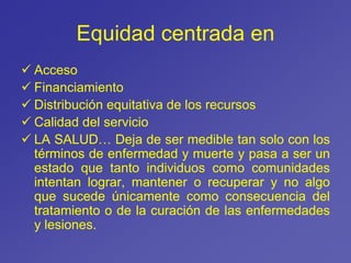Equidad centrada en
 Acceso
 Financiamiento
 Distribución equitativa de los recursos
 Calidad del servicio
 LA SALUD… Deja de ser medible tan solo con los
términos de enfermedad y muerte y pasa a ser un
estado que tanto individuos como comunidades
intentan lograr, mantener o recuperar y no algo
que sucede únicamente como consecuencia del
tratamiento o de la curación de las enfermedades
y lesiones.
 