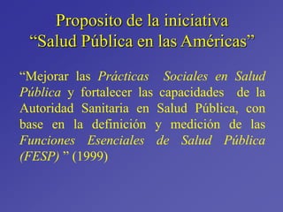 Proposito de la iniciativa
“Salud Pública en las Américas”
“Mejorar las Prácticas Sociales en Salud
Pública y fortalecer las capacidades de la
Autoridad Sanitaria en Salud Pública, con
base en la definición y medición de las
Funciones Esenciales de Salud Pública
(FESP) ” (1999)
 