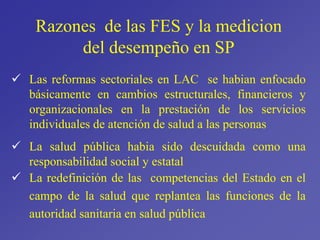  Las reformas sectoriales en LAC se habian enfocado
básicamente en cambios estructurales, financieros y
organizacionales en la prestación de los servicios
individuales de atención de salud a las personas
 La salud pública habia sido descuidada como una
responsabilidad social y estatal
 La redefinición de las competencias del Estado en el
campo de la salud que replantea las funciones de la
autoridad sanitaria en salud pública
Razones de las FES y la medicion
del desempeño en SP
 