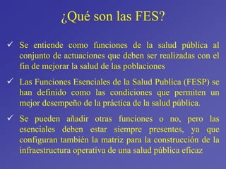¿Qué son las FES?
 Se entiende como funciones de la salud pública al
conjunto de actuaciones que deben ser realizadas con el
fin de mejorar la salud de las poblaciones
 Las Funciones Esenciales de la Salud Publica (FESP) se
han definido como las condiciones que permiten un
mejor desempeño de la práctica de la salud pública.
 Se pueden añadir otras funciones o no, pero las
esenciales deben estar siempre presentes, ya que
configuran también la matriz para la construcción de la
infraestructura operativa de una salud pública eficaz
 