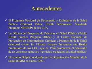 Antecedentes
 El Programa Nacional de Desempeño y Estándares de la Salud
Pública (National Public Health Performance Standards
Program: NPHPSP) de los EUA
 La Oficina del Programa de Prácticas en Salud Pública (Public
Health Practice Program Office) y el Centro Nacional de
Prevención de Enfermedades Crónicas y Promoción de la Salud
(National Center for Chronic Disease Prevention and Health
Promotion) de los CDC, que en 1994 promueven el desarrollo
de un consenso sobre los "servicios esenciales de salud pública“
 El estudio Delphi conducido por la Organización Mundial de la
Salud (OMS) en Enero 1997.-
 