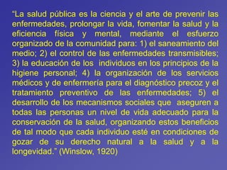 “La salud pública es la ciencia y el arte de prevenir las
enfermedades, prolongar la vida, fomentar la salud y la
eficiencia física y mental, mediante el esfuerzo
organizado de la comunidad para: 1) el saneamiento del
medio; 2) el control de las enfermedades transmisibles;
3) la educación de los individuos en los principios de la
higiene personal; 4) la organización de los servicios
médicos y de enfermería para el diagnóstico precoz y el
tratamiento preventivo de las enfermedades; 5) el
desarrollo de los mecanismos sociales que aseguren a
todas las personas un nivel de vida adecuado para la
conservación de la salud, organizando estos beneficios
de tal modo que cada individuo esté en condiciones de
gozar de su derecho natural a la salud y a la
longevidad.” (Winslow, 1920)
 