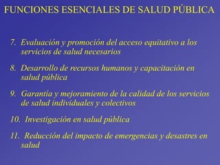 FUNCIONES ESENCIALES DE SALUD PÚBLICA
7. Evaluación y promoción del acceso equitativo a los
servicios de salud necesarios
8. Desarrollo de recursos humanos y capacitación en
salud pública
9. Garantía y mejoramiento de la calidad de los servicios
de salud individuales y colectivos
10. Investigación en salud pública
11. Reducción del impacto de emergencias y desastres en
salud
 