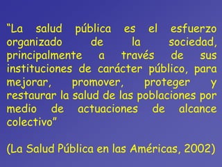 “La salud pública es el esfuerzo
organizado de la sociedad,
principalmente a través de sus
instituciones de carácter público, para
mejorar, promover, proteger y
restaurar la salud de las poblaciones por
medio de actuaciones de alcance
colectivo”
(La Salud Pública en las Américas, 2002)
 