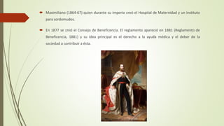  Maximiliano (1864-67) quien durante su imperio creó el Hospital de Maternidad y un instituto
para sordomudos.
 En 1877 se creó el Consejo de Beneficencia. El reglamento apareció en 1881 (Reglamento de
Beneficencia, 1881) y su idea principal es el derecho a la ayuda médica y el deber de la
sociedad a contribuir a ésta.
 