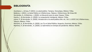 BIBLIOGRAFÍA
Acambaro, L., & Sosa, P. (2021). La salud pública. Tampico, Tamaulipas, México: Trillas.
Balderas, J. (2021). La Salud Pública en Villahermosa, Tabasco. Villahermosa: Mc Graw Hill.
Hernández, A., & Matíniez, J. (2020). La Educación para la salud. Oaxaca: Trillas.
Huerta, J., & Hernández, A. (2020). La computación Inteligente. México: Trillas.
Juárez, P., & Hernández, G. (2020). Introducción a la salud pública (4ta. ed., Vol. I). (ICEST, Ed.) Villahermosa.,
Tabasco, México: Trillas.
Martínez, A., & Hernández, A. (2020). Las Tic en Salud Pública. Acapulco, Guerrero, México: Trillas.
Martínez, P., & Hernández , A. (2020). La informática en tiempos de pandemia. México: McHill.
 