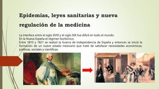 Epidemias, leyes sanitarias y nueva
regulación de la medicina
La interface entre el siglo XVIII y el siglo XIX fue difícil en todo el mundo.
En la Nueva España el régimen borbónico.
Entre 1810 y 1821 se realizó la Guerra de Independencia de España y entonces se inició la
formación de un nuevo estado mexicano que trató de satisfacer necesidades económicas,
políticas, sociales y científicas.
 