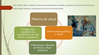 Entre 1810 y 1821 se realizó la Guerra de Independencia de España y entonces se inició la formación de un
nuevo estado mexicano, continuando con el tema de salud publica.
Efervescencia política
y social
Materia de salud
Ordenanzas o Bandos
de Policía y Buen
Gobierno
Códigos que
regulaban las
condiciones de vida
de los ciudadanos
 