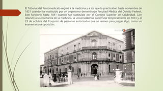 El Tribunal del Protomedicato reguló a la medicina y a los que la practicaban hasta noviembre de
1831 cuando fue sustituido por un organismo denominado Facultad Médica del Distrito Federal.
Este funcionó hasta 1841 cuando fue sustituido por el Consejo Superior de Salubridad. Con
relación a la enseñanza de la medicina, la universidad fue suprimida temporalmente en 1833 y el
23 de octubre del Conjunto de personas autorizadas que se reúnen para juzgar algo, como un
examen o una oposición.
 
