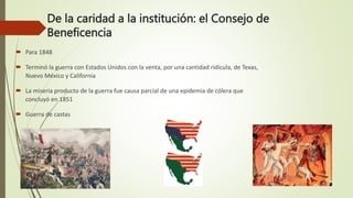 De la caridad a la institución: el Consejo de
Beneficencia
 Para 1848
 Terminó la guerra con Estados Unidos con la venta, por una cantidad ridícula, de Texas,
Nuevo México y California
 La miseria producto de la guerra fue causa parcial de una epidemia de cólera que
concluyó en 1851
 Guerra de castas
 