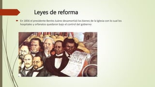Leyes de reforma
 En 1856 el presidente Benito Juárez desamortizó los bienes de la Iglesia con lo cual los
hospitales y orfanatos quedaron bajo el control del gobierno
 