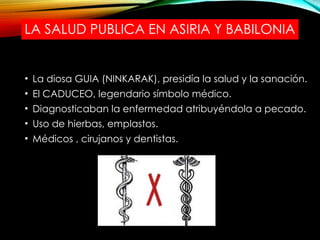 LA SALUD PUBLICA EN ASIRIA Y BABILONIA
• La diosa GUIA (NINKARAK), presidía la salud y la sanación.
• El CADUCEO, legendario símbolo médico.
• Diagnosticaban la enfermedad atribuyéndola a pecado.
• Uso de hierbas, emplastos.
• Médicos , cirujanos y dentistas.
 