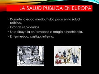 LA SALUD PUBLICA EN EUROPA
• Durante la edad media, hubo poco en la salud
pública.
• Grandes epidemias.
• Se atribuye la enfermedad a magia o hechicería.
• Enfermedad, castigo: infierno.
 