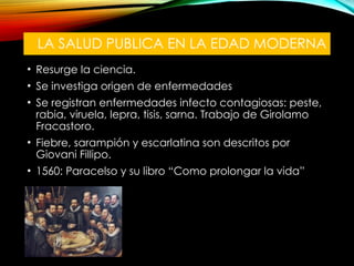 LA SALUD PUBLICA EN LA EDAD MODERNA
• Resurge la ciencia.
• Se investiga origen de enfermedades
• Se registran enfermedades infecto contagiosas: peste,
rabia, viruela, lepra, tisis, sarna. Trabajo de Girolamo
Fracastoro.
• Fiebre, sarampión y escarlatina son descritos por
Giovani Fillipo.
• 1560: Paracelso y su libro “Como prolongar la vida”
 