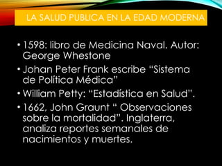 LA SALUD PUBLICA EN LA EDAD MODERNA
• 1598: libro de Medicina Naval. Autor:
George Whestone
• Johan Peter Frank escribe “Sistema
de Política Médica”
• William Petty: “Estadística en Salud”.
• 1662, John Graunt “ Observaciones
sobre la mortalidad”. Inglaterra,
analiza reportes semanales de
nacimientos y muertes.
 
