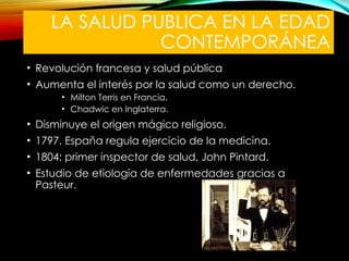 LA SALUD PUBLICA EN LA EDAD
CONTEMPORÁNEA
• Revolución francesa y salud pública
• Aumenta el interés por la salud como un derecho.
• Milton Terris en Francia.
• Chadwic en Inglaterra.
• Disminuye el origen mágico religioso.
• 1797. España regula ejercicio de la medicina.
• 1804: primer inspector de salud, John Pintard.
• Estudio de etiología de enfermedades gracias a
Pasteur.
 