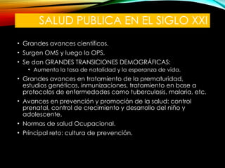 SALUD PUBLICA EN EL SIGLO XXI
• Grandes avances científicos.
• Surgen OMS y luego la OPS.
• Se dan GRANDES TRANSICIONES DEMOGRÁFICAS:
• Aumenta la tasa de natalidad y la esperanza de vida.
• Grandes avances en tratamiento de la prematuridad,
estudios genéticos, inmunizaciones, tratamiento en base a
protocolos de enfermedades como tuberculosis, malaria, etc.
• Avances en prevención y promoción de la salud: control
prenatal, control de crecimiento y desarrollo del niño y
adolescente.
• Normas de salud Ocupacional.
• Principal reto: cultura de prevención.
 