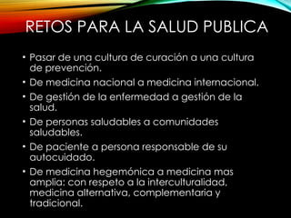 RETOS PARA LA SALUD PUBLICA
• Pasar de una cultura de curación a una cultura
de prevención.
• De medicina nacional a medicina internacional.
• De gestión de la enfermedad a gestión de la
salud.
• De personas saludables a comunidades
saludables.
• De paciente a persona responsable de su
autocuidado.
• De medicina hegemónica a medicina mas
amplia: con respeto a la interculturalidad,
medicina alternativa, complementaria y
tradicional.
 