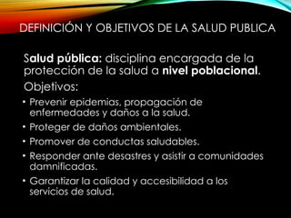 DEFINICIÓN Y OBJETIVOS DE LA SALUD PUBLICA
Salud pública: disciplina encargada de la
protección de la salud a nivel poblacional.
Objetivos:
• Prevenir epidemias, propagación de
enfermedades y daños a la salud.
• Proteger de daños ambientales.
• Promover de conductas saludables.
• Responder ante desastres y asistir a comunidades
damnificadas.
• Garantizar la calidad y accesibilidad a los
servicios de salud.
 