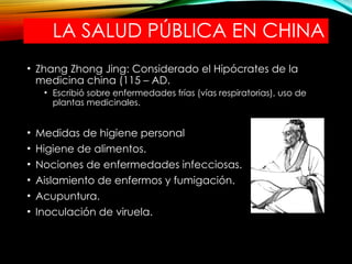 LA SALUD PÚBLICA EN CHINA
• Zhang Zhong Jing: Considerado el Hipócrates de la
medicina china (115 – AD.
• Escribió sobre enfermedades frías (vías respiratorias), uso de
plantas medicinales.
• Medidas de higiene personal
• Higiene de alimentos.
• Nociones de enfermedades infecciosas.
• Aislamiento de enfermos y fumigación.
• Acupuntura.
• Inoculación de viruela.
 