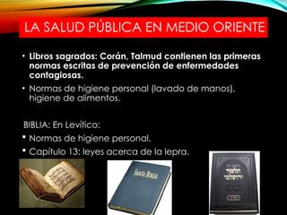 LA SALUD PÚBLICA EN MEDIO ORIENTE
• Libros sagrados: Corán, Talmud contienen las primeras
normas escritas de prevención de enfermedades
contagiosas.
• Normas de higiene personal (lavado de manos),
higiene de alimentos.
BIBLIA: En Levítico:
 Normas de higiene personal.
 Capítulo 13: leyes acerca de la lepra.
 