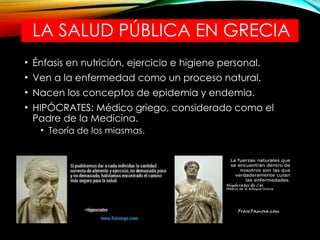 LA SALUD PÚBLICA EN GRECIA
• Énfasis en nutrición, ejercicio e higiene personal.
• Ven a la enfermedad como un proceso natural.
• Nacen los conceptos de epidemia y endemia.
• HIPÓCRATES: Médico griego, considerado como el
Padre de la Medicina.
• Teoría de los miasmas.
 