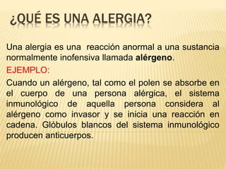 ¿QUÉ ES UNA ALERGIA?
Una alergia es una reacción anormal a una sustancia
normalmente inofensiva llamada alérgeno.
EJEMPLO:
Cuando un alérgeno, tal como el polen se absorbe en
el cuerpo de una persona alérgica, el sistema
inmunológico de aquella persona considera al
alérgeno como invasor y se inicia una reacción en
cadena. Glóbulos blancos del sistema inmunológico
producen anticuerpos.
 