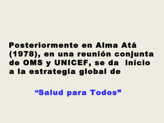 Posteriormente en Alma Atá
(1978), en una reunión conjunta
de OMS y UNICEF, se da inicio
a la estrategia global de

     “Salud para Todos”
 