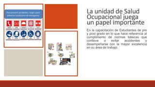 La unidad de Salud
Ocupacional juega
un papel importante
En la capacitación de Estudiantes de pre
y post grado en lo que hace referencia al
cumplimiento de normas básicas que
conlleve a evitar accidentes y
desempeñarse con la mayor excelencia
en su área de trabajo.
 