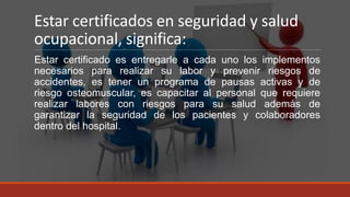 Estar certificados en seguridad y salud
ocupacional, significa:
Estar certificado es entregarle a cada uno los implementos
necesarios para realizar su labor y prevenir riesgos de
accidentes, es tener un programa de pausas activas y de
riesgo osteomuscular, es capacitar al personal que requiere
realizar labores con riesgos para su salud además de
garantizar la seguridad de los pacientes y colaboradores
dentro del hospital.
 