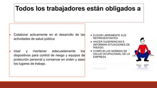 Todos los trabajadores están obligados a
 Colaborar activamente en el desarrollo de las
actividades de salud pública
 Usar y mantener adecuadamente los
dispositivos para control de riesgo y equipos de
protección personal y conservar en orden y aseo
los lugares de trabajo.
 