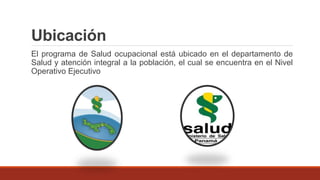 Ubicación
El programa de Salud ocupacional está ubicado en el departamento de
Salud y atención integral a la población, el cual se encuentra en el Nivel
Operativo Ejecutivo
 
