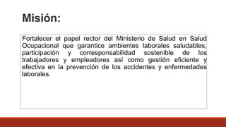Misión:
Fortalecer el papel rector del Ministerio de Salud en Salud
Ocupacional que garantice ambientes laborales saludables,
participación y corresponsabilidad sostenible de los
trabajadores y empleadores así como gestión eficiente y
efectiva en la prevención de los accidentes y enfermedades
laborales.
 