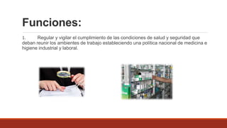 Funciones:
1. Regular y vigilar el cumplimiento de las condiciones de salud y seguridad que
deban reunir los ambientes de trabajo estableciendo una política nacional de medicina e
higiene industrial y laboral.
 