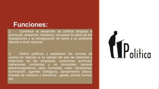 Funciones:
2. Contribuir al desarrollo de política dirigidas a
promover, preservar, mantener, recuperar la salud de los
trabajadores y la reintegración de estos a su ambiente
laboral a nivel nacional.
3. Definir políticas y establecer las normas de
control en relación a: la calidad del aire de interiores y
exteriores de las empresas, sustancias químicas,
radiaciones ionizantes y no ionizantes, campos
electromagnéticos, calor, humedad, ruido, vibraciones,
iluminación, agentes biológicos, saneamiento básico,
manejo de residuos y desechos , gases, polvos humos,
etc.
 