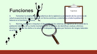 Funciones
4. Fomentar la ampliación de la cobertura de la vigilancia y prestación de los servicios de
salud ocupacional de manera integral, en forma continua y sistemática a toda la población
laboral en el territorio nacional.
5. Normar, colaborar e impulsar el desarrollo de los sistemas de vigilancia de la salud de la
población laboral y de su morbi-mortalidad con el objetivo de identificar, evaluar, eliminar,
disminuir o limitar los daños a la salud del trabajador causados por factores de riesgos laborales
en el País.
 