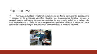 Funciones:
7. Formular, actualizar y vigilar el cumplimiento en forma permanente, participativa
y basada en la evidencia científico técnica, las disposiciones legales, normas y
procedimientos jurídicos y técnicos en materias de seguridad y salud en el trabajo, de
toda la producción u oferta de servicios públicos y privados, directos e indirectos, para
garantizar la salud integral a la población laboral en todo el territorio nacional.
 