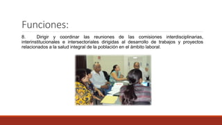Funciones:
8. Dirigir y coordinar las reuniones de las comisiones interdisciplinarias,
interinstitucionales e intersectoriales dirigidas al desarrollo de trabajos y proyectos
relacionados a la salud integral de la población en el ámbito laboral.
 