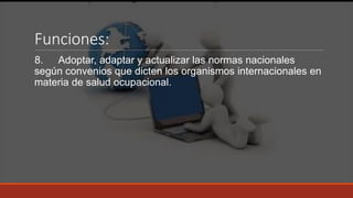Funciones:
8. Adoptar, adaptar y actualizar las normas nacionales
según convenios que dicten los organismos internacionales en
materia de salud ocupacional.
 