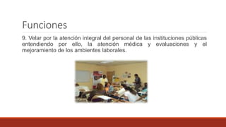 Funciones
9. Velar por la atención integral del personal de las instituciones públicas
entendiendo por ello, la atención médica y evaluaciones y el
mejoramiento de los ambientes laborales.
 