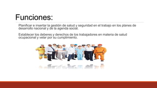 Funciones:
Planificar e insertar la gestión de salud y seguridad en el trabajo en los planes de
desarrollo nacional y de la agenda social.
Establecer los deberes y derechos de los trabajadores en materia de salud
ocupacional y velar por su cumplimiento.
 