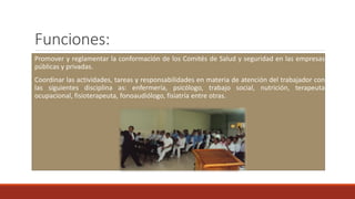 Funciones:
Promover y reglamentar la conformación de los Comités de Salud y seguridad en las empresas
públicas y privadas.
Coordinar las actividades, tareas y responsabilidades en materia de atención del trabajador con
las siguientes disciplina as: enfermería, psicólogo, trabajo social, nutrición, terapeuta
ocupacional, fisioterapeuta, fonoaudiólogo, fisiatría entre otras.
 