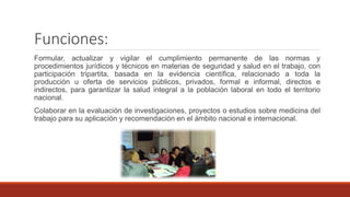 Funciones:
Formular, actualizar y vigilar el cumplimiento permanente de las normas y
procedimientos jurídicos y técnicos en materias de seguridad y salud en el trabajo, con
participación tripartita, basada en la evidencia científica, relacionado a toda la
producción u oferta de servicios públicos, privados, formal e informal, directos e
indirectos, para garantizar la salud integral a la población laboral en todo el territorio
nacional.
Colaborar en la evaluación de investigaciones, proyectos o estudios sobre medicina del
trabajo para su aplicación y recomendación en el ámbito nacional e internacional.
 